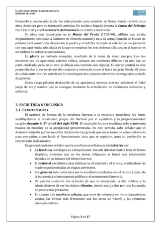 EL ARTE NEOCLÁSICO Y LA FIGURA DE GOYA
HISTORIA DEL ARTE
Página 3 de 17
Fernando y cuatro más tarde fue seleccionado para estudiar en Roma donde residió cinco
años, decisivos para su formación artística. De vuelta a España levanta la Casita del Príncipe
en El Escorial y el Observatorio Astronómico en el Retiro madrileño.
Su obra más importante es el Museo del Prado (1785-90), edificio que estaba
originalmente destinado a Gabinete de Historia natural y no a su actual función de Museo de
pintura. Está construido alternando la piedra y el ladrillo. Si desde el exterior se nos presenta
con una apariencia adintelada en la que se emplean los tres órdenes clásicos, en el interior es
un edificio de cubiertas abovedadas.
La planta es bastante compleja, resultado de la suma de cinco cuerpos. Los dos
extremos son de apariencia exterior cúbica, aunque sus interiores difieren (en uno hay un
patio cuadrado, pero en el otro se dibuja una rotonda con cúpula). El cuerpo central se alza
perpendicular al eje norte-sur del conjunto y sobresale como si fuera un gran ábside. El nexo
de unión entre los tres anteriores lo constituyen dos cuerpos estrechos rectangulares a modo
de galerías.
Como rasgo plástico destacable de su apariencia externa, merece señalarse el hábil
juego de luz y sombra que se consigue mediante la articulación de volúmenes entrantes y
salientes.
3. ESCULTURA NEOCLÁSICA
3.1. Características
El cambio de formas de la escultura barroca a la escultura neoclásica fue lento,
sustituyéndose el dinamismo propio del Barroco por el equilibrio y la proporcionalidad
surgido durante la 2ª mitad del siglo XVIII. El resultado fue una escultura más armoniosa
basada en modelos de la antigüedad grecorromana. En este sentido, cabe señalar que el
deslumbramiento por los modelos clásicos fue tan grande que no se tomaron como referencia
para recrearlos, como hacía el Renacimiento, sino que se copiaron, pues su perfección se
consideraba inalcanzable.
En general podemos señalar que la escultura neoclásica se caracteriza por:
La temática mitológica es omnipresente, tomada directamente o bien de forma
alegórica, mientras que en los temas religiosos se busca una idealización
alejadas de las formas del último barroco.
El material escultórico más habitual es el mármol o el bronce, olvidándose las
maderas policromadas de etapas anteriores.
Los géneros más cultivados por la escultura neoclásica son el retrato (típico de
la burguesía), el monumento público y el monumento funerario.
Un cambio sustancia fue el hecho de que la monarquía, la alta nobleza y la
iglesia dejaron de ser los únicos clientes, siendo sustituidos por una burguesía
de gustos más prosaicos.
En cuanto a la escultura urbana, que sirve de referente en los ordenamientos
viarios, las formas más frecuentes son los arcos de triunfo y las columnas
conmemorativas.
 