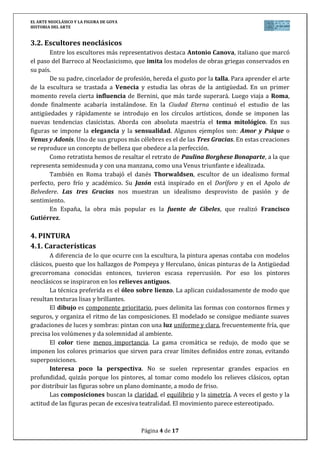 EL ARTE NEOCLÁSICO Y LA FIGURA DE GOYA
HISTORIA DEL ARTE
Página 4 de 17
3.2. Escultores neoclásicos
Entre los escultores más representativos destaca Antonio Canova, italiano que marcó
el paso del Barroco al Neoclasicismo, que imita los modelos de obras griegas conservados en
su país.
De su padre, cincelador de profesión, hereda el gusto por la talla. Para aprender el arte
de la escultura se trastada a Venecia y estudia las obras de la antigüedad. En un primer
momento revela cierta influencia de Bernini, que más tarde superará. Luego viaja a Roma,
donde finalmente acabaría instalándose. En la Ciudad Eterna continuó el estudio de las
antigüedades y rápidamente se introdujo en los círculos artísticos, donde se imponen las
nuevas tendencias clasicistas. Aborda con absoluta maestría el tema mitológico. En sus
figuras se impone la elegancia y la sensualidad. Algunos ejemplos son: Amor y Psique o
Venus y Adonis. Uno de sus grupos más célebres es el de las Tres Gracias. En estas creaciones
se reproduce un concepto de belleza que obedece a la perfección.
Como retratista hemos de resaltar el retrato de Paulina Borghese Bonaparte, a la que
representa semidesnuda y con una manzana, como una Venus triunfante e idealizada.
También en Roma trabajó el danés Thorwaldsen, escultor de un idealismo formal
perfecto, pero frío y académico. Su Jasón está inspirado en el Doríforo y en el Apolo de
Belvedere. Las tres Gracias nos muestran un idealismo desprovisto de pasión y de
sentimiento.
En España, la obra más popular es la fuente de Cibeles, que realizó Francisco
Gutiérrez.
4. PINTURA
4.1. Características
A diferencia de lo que ocurre con la escultura, la pintura apenas contaba con modelos
clásicos, puesto que los hallazgos de Pompeya y Herculano, únicas pinturas de la Antigüedad
grecorromana conocidas entonces, tuvieron escasa repercusión. Por eso los pintores
neoclásicos se inspiraron en los relieves antiguos.
La técnica preferida es el óleo sobre lienzo. La aplican cuidadosamente de modo que
resultan texturas lisas y brillantes.
El dibujo es componente prioritario, pues delimita las formas con contornos firmes y
seguros, y organiza el ritmo de las composiciones. El modelado se consigue mediante suaves
gradaciones de luces y sombras: pintan con una luz uniforme y clara, frecuentemente fría, que
precisa los volúmenes y da solemnidad al ambiente.
El color tiene menos importancia. La gama cromática se redujo, de modo que se
imponen los colores primarios que sirven para crear límites definidos entre zonas, evitando
superposiciones.
Interesa poco la perspectiva. No se suelen representar grandes espacios en
profundidad, quizás porque los pintores, al tomar como modelo los relieves clásicos, optan
por distribuir las figuras sobre un plano dominante, a modo de friso.
Las composiciones buscan la claridad, el equilibrio y la simetría. A veces el gesto y la
actitud de las figuras pecan de excesiva teatralidad. El movimiento parece estereotipado.
 