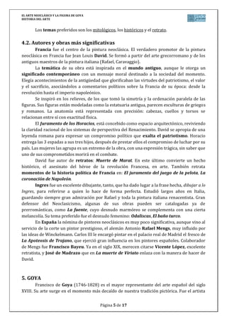 EL ARTE NEOCLÁSICO Y LA FIGURA DE GOYA
HISTORIA DEL ARTE
Página 5 de 17
Los temas preferidos son los mitológicos, los históricos y el retrato.
4.2. Autores y obras más significativas
Francia fue el centro de la pintura neoclásica. El verdadero promotor de la pintura
neoclásica en Francia fue Jean Louis David. Se formó a partir del arte grecorromano y de los
antiguos maestros de la pintura italiana (Rafael, Caravaggio).
La temática de su obra está inspirada en el mundo antiguo, aunque le otorga un
significado contemporáneo con un mensaje moral destinado a la sociedad del momento.
Elegía acontecimientos de la antigüedad que glorificaban las virtudes del patriotismo, el valor
y el sacrificio, asociándolos a comentarios políticos sobre la Francia de su época: desde la
revolución hasta el imperio napoleónico.
Se inspiró en los relieves, de los que tomó la simetría y la ordenación paralela de las
figuras. Sus figuras están modeladas como la estatuaria antigua, parecen esculturas de griegos
y romanos. La anatomía está representada con precisión: cabezas, cuellos y torsos se
relacionan entre sí con exactitud física.
El Juramento de los Horacios, está concebido como espacio arquitectónico, reviviendo
la claridad racional de los sistemas de perspectiva del Renacimiento. David se apropia de una
leyenda romana para expresar un compromiso político que exalta el patriotismo. Horacio
entrega las 3 espadas a sus tres hijos, después de prestar ellos el compromiso de luchar por su
país. Las mujeres las agrupa es un extremo de la obra, con una expresión trágica, sin saber que
uno de sus comprometidos morirá en el combate.
David fue autor de retratos: Muerte de Marat. En este último convierte un hecho
histórico, el asesinato del héroe de la revolución Francesa, en arte. También retrata
momentos de la historia política de Francia en: El juramento del juego de la pelota, La
coronación de Napoleón.
Ingres fue un excelente dibujante, tanto, que ha dado lugar a la frase hecha, dibujar a lo
Ingres, para referirse a quien lo hace de forma perfecta. Estudió largos años en Italia,
guardando siempre gran admiración por Rafael y toda la pintura italiana renacentista. Gran
defensor del Neoclasicismo, algunas de sus obras pueden ser catalogadas ya de
prerrománticas, como La fuente, cuyo desnudo marmóreo se complementa con una cierta
melancolía. Su tema preferido fue el desnudo femenino: Odaliscas, El baño turco.
En España la nómina de pintores neoclásicos es muy poco significativa, aunque vino al
servicio de la corte un pintor prestigioso, el alemán Antonio Rafael Mengs, muy influido por
las ideas de Winckelmann. Carlos III le encargó pintar en el palacio real de Madrid el fresco de
La Apoteosis de Trajano, que ejerció gran influencia en los pintores españoles. Colaborador
de Mengs fue Francisco Bayeu. Ya en el siglo XIX, merecen citarse Vicente López, excelente
retratista, y José de Madrazo que en La muerte de Viriato enlaza con la manera de hacer de
David.
5. GOYA
Francisco de Goya (1746-1828) es el mayor representante del arte español del siglo
XVIII. Su arte surge en el momento más decaído de nuestra tradición pictórica. Fue el artista
 