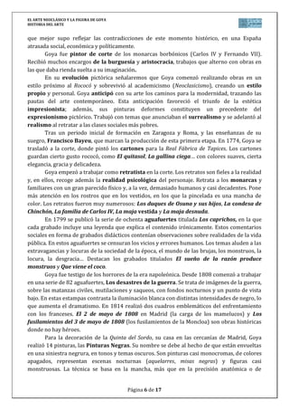 EL ARTE NEOCLÁSICO Y LA FIGURA DE GOYA
HISTORIA DEL ARTE
Página 6 de 17
que mejor supo reflejar las contradicciones de este momento histórico, en una España
atrasada social, económica y políticamente.
Goya fue pintor de corte de los monarcas borbónicos (Carlos IV y Fernando VII).
Recibió muchos encargos de la burguesía y aristocracia, trabajos que alterno con obras en
las que daba rienda suelta a su imaginación.
En su evolución pictórica señalaremos que Goya comenzó realizando obras en un
estilo próximo al Rococó y sobrevivió al academicismo (Neoclasicismo), creando un estilo
propio y personal. Goya anticipó con su arte los caminos para la modernidad, trazando las
pautas del arte contemporáneo. Esta anticipación favoreció el triunfo de la estética
impresionista; además, sus pinturas deformes constituyen un precedente del
expresionismo pictórico. Trabajó con temas que anunciaban el surrealismo y se adelantó al
realismo al retratar a las clases sociales más pobres.
Tras un periodo inicial de formación en Zaragoza y Roma, y las enseñanzas de su
suegro, Francisco Bayeu, que marcan la producción de esta primera etapa. En 1774, Goya se
trasladó a la corte, donde pintó los cartones para la Real Fábrica de Tapices. Los cartones
guardan cierto gusto rococó, como El quitasol, La gallina ciega… con colores suaves, cierta
elegancia, gracia y delicadeza.
Goya empezó a trabajar como retratista en la corte. Los retratos son fieles a la realidad
y, en ellos, recoge además la realidad psicológica del personaje. Retrata a los monarcas y
familiares con un gran parecido físico y, a la vez, demasiado humanos y casi decadentes. Pone
más atención en los rostros que en los vestidos, en los que la pincelada es una mancha de
color. Los retratos fueron muy numerosos: Los duques de Osuna y sus hijos, La condesa de
Chinchón, La familia de Carlos IV, La maja vestida y La maja desnuda.
En 1799 se publicó la serie de ochenta aguafuertes titulada Los caprichos, en la que
cada grabado incluye una leyenda que explica el contenido irónicamente. Estos comentarios
sociales en forma de grabados didácticos contenían observaciones sobre realidades de la vida
pública. En estos aguafuertes se censuran los vicios y errores humanos. Los temas aluden a las
extravagancias y locuras de la sociedad de la época, el mundo de las brujas, los monstruos, la
locura, la desgracia… Destacan los grabados titulados El sueño de la razón produce
monstruos y Que viene el coco.
Goya fue testigo de los horrores de la era napoleónica. Desde 1808 comenzó a trabajar
en una serie de 82 aguafuertes, Los desastres de la guerra. Se trata de imágenes de la guerra,
sobre las matanzas civiles, mutilaciones y saqueos, con fondos nocturnos y un punto de vista
bajo. En estas estampas contrasta la iluminación blanca con distintas intensidades de negro, lo
que aumenta el dramatismo. En 1814 realizó dos cuadros emblemáticos del enfrentamiento
con los franceses. El 2 de mayo de 1808 en Madrid (la carga de los mamelucos) y Los
fusilamientos del 3 de mayo de 1808 (los fusilamientos de la Moncloa) son obras históricas
donde no hay héroes.
Para la decoración de la Quinta del Sordo, su casa en las cercanías de Madrid, Goya
realizó 14 pinturas, las Pinturas Negras. Su nombre se debe al hecho de que están envueltas
en una siniestra negrura, en tonos y temas oscuros. Son pinturas casi monocromas, de colores
apagados, representan escenas nocturnas (aquelarres, misas negras) y figuras casi
monstruosas. La técnica se basa en la mancha, más que en la precisión anatómica o de
 