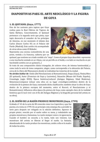 EL ARTE NEOCLÁSICO Y LA FIGURA DE GOYA
HISTORIA DEL ARTE
Página 8 de 17
DIAPOSITIVAS PAEG EL ARTE NEOCLÁSICO Y LA FIGURA
DE GOYA
1. EL QUITASOL (Goya, 1777)
Uno de los cartones para tapices que Goya
realiza para la Real Fábrica de Tapices de
Santa Bárbara. Concretamente, el Quitasol
pertenece a la segunda serie que pinta, cuyo
tapiz decoraría el comedor de los príncipes
de Asturias, en ese momento el infante don
Carlos (futuro Carlos IV) en el Palacio del
Pardo (Madrid). Este cartón iría acompañado
de otras obras como El Bebedor.
Representa una escena costumbrista de una
joven, vestida a la francesa, cubierta por un
quitasol, que sostiene un criado vestido a lo “majo”. Como el propio Goya describió: representa
a una muchacha sentada en un ribazo, con un perrillo en el halda; a su lado un muchacho en pie
haciéndole sombra con un quitasol [...]
Se trata de una composición clásica triangular, de colores vivos, de intensa luminosidad, y
como toda la serie de tema campestre, alegre, como correspondía a la ubicación del Palacio,
cerca de la ribera del Manzanares donde se realizaban las romerías de la ciudad.
No olvides hablar de: Estilo (Del Neoclasicismo al Romanticismo), Etapa (Goya), Título/Obra
(El quitasol), Autor (Francisco de Goya y Lucientes), Situación (Museo del Prado, España),
Cronología (siglo XVIII), Época histórica/cultural (Antiguo Régimen, Edad Moderna),
Relacionar/comparar (situar esta obra en su lugar cronológico-estilístico dentro de la
evolución de la pintura de Goya, razonando dicha clasificación; también situar la obra de Goya
dentro de la pintura europea del momento, entre el Rococó, el Neoclasicismo y el
Romanticismo), Influencia obra-época (la pintura de Goya como ejemplo claro de la realidad
histórica que le tocó vivir con el fin del Antiguo Régimen y la biografía personal del artista en
su obra).
2. EL SUEÑO DE LA RAZÓN PRODUCE MONSTRUOS (Goya, 1799)
Grabado nº 43 de la serie de 80 conocida como Los Caprichos y que fue
puesta a la venta en 1799. En un principio esta estampa iba a presidir la
serie para después ser relegada en la edición definitiva. Aparece el
propio pintor, vencido por el sueño sobre su mesa, y rodeándole sus
propios monstruos y fantasmas. La razón siempre vence a la ignorancia.
Cuando el hombre no escucha a la razón, todo son visiones. Los
monstruos del artista se liberan al llegar el sueño. La fantasía,
abandonada de la razón produce los monstruos, unido a ella es la madre
de todas las artes.
 