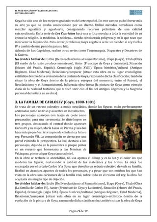 EL ARTE NEOCLÁSICO Y LA FIGURA DE GOYA
HISTORIA DEL ARTE
Página 9 de 17
Goya ha sido uno de los mejores grabadores del arte español. En este campo pudo liberar más
su arte ya que no estaba condicionado por un cliente. Utilizó métodos novedosos como
mezclar aguatinta y aguafuerte, consiguiendo recursos pictóricos de una calidad
extraordinaria. En la serie de Los Caprichos hace una crítica mordaz a toda la sociedad de su
época: la religión, la medicina, la nobleza… siendo considerada peligrosa y en la que tuvo que
intervenir la Inquisición. Para evitar problemas, Goya regaló la serie sin vender al rey Carlos
IV a cambio de una pensión para su hijo.
Además de Los Caprichos, realizó otras series como Tauromaquia, Disparates y Desastres de
la Guerra.
No olvides hablar de: Estilo (Del Neoclasicismo al Romanticismo), Etapa (Goya), Título/Obra
(El sueño de la razón produce monstruos), Autor (Francisco de Goya y Lucientes), Situación
(Museo del Prado, España), Cronología (siglo XVIII), Época histórica/cultural (Antiguo
Régimen, Edad Moderna), Relacionar/comparar (situar esta obra en su lugar cronológico-
estilístico dentro de la evolución de la pintura de Goya, razonando dicha clasificación; también
situar la obra de Goya dentro de la pintura europea del momento, entre el Rococó, el
Neoclasicismo y el Romanticismo), Influencia obra-época (la pintura de Goya como ejemplo
claro de la realidad histórica que le tocó vivir con el fin del Antiguo Régimen y la biografía
personal del artista en su obra).
3. LA FAMILIA DE CARLOS IV (Goya, 1800-1801)
Se trata de un retrato colectivo a modo neoclásico, donde las figuras están perfectamente
ordenadas como un friso y ausentes de movimiento.
Los personajes aparecen con trajes de corte como
preparados para una ceremonia. Se distribuyen en
tres grupos, destacando el central donde aparecen
Carlos IV y su mujer, María Luisa de Parma, y sus dos
hijos más pequeños. A la izquierda el infante y futuro
rey, Fernando VII. La composición se cierra por una
pared evitando la perspectiva. La luz, destaca a los
personajes, dejando en la penumbra al propio pintor
en un recurso que homenajea a Las Meninas de
Velázquez, pintor al que Goya tanto admiró.
En la obra se rechaza lo anecdótico, no usa apenas el dibujo y es la luz y el color los que
modelan las figuras, destacando la calidad de los materiales y los brillos. La obra fue
encargada por el propio Carlos IV a Goya, que deseaba un retrato colectivo de toda su familia.
Realizó en Aranjuez apuntes de todos los personajes, y a pesar que son muchos los que han
visto en la obra una caricatura de la familia real, sobre todo en el rostro del rey, la obra fue
aceptada sin ningún tipo de objeción.
No olvides hablar de: Estilo (Del Neoclasicismo al Romanticismo), Etapa (Goya), Título/Obra
(La familia de Carlos IV), Autor (Francisco de Goya y Lucientes), Situación (Museo del Prado,
España), Cronología (siglo XIX), Época histórica/cultural (Antiguo Régimen, Edad Moderna),
Relacionar/comparar (situar esta obra en su lugar cronológico-estilístico dentro de la
evolución de la pintura de Goya, razonando dicha clasificación; también situar la obra de Goya
 