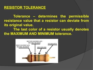 RESISTOR TOLERANCE
Tolerance – determines the permissible
resistance value that a resistor can deviate from
its original value.
The last color of a resistor usually denotes
the MAXIMUM AND MINIMUM tolerance.
 