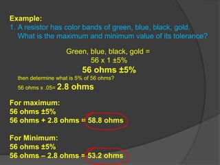 Example:
1. A resistor has color bands of green, blue, black, gold.
What is the maximum and minimum value of its tolerance?
Green, blue, black, gold =
56 x 1 ±5%
56 ohms ±5%
then determine what is 5% of 56 ohms?
56 ohms x .05= 2.8 ohms
For maximum:
56 ohms ±5%
56 ohms + 2.8 ohms = 58.8 ohms
For Minimum:
56 ohms ±5%
56 ohms – 2.8 ohms = 53.2 ohms
 