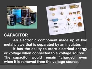 CAPACITOR
An electronic component made up of two
metal plates that is separated by an insulator.
It has the ability to store electrical energy
or voltage when connected to a voltage source.
The capacitor would remain “charged” even
when it is removed from the voltage source.
 