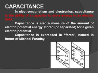 CAPACITANCE
In electromagnetism and electronics, capacitance
is the ability of a capacitor to store energy in an electric
field.
Capacitance is also a measure of the amount of
electric potential energy stored (or separated) for a given
electric potential.
Capacitance is expressed in “farad”, named in
honor of Michael Faraday.
 