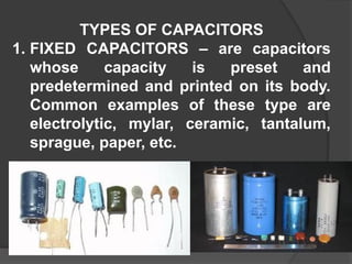 TYPES OF CAPACITORS
1. FIXED CAPACITORS – are capacitors
whose capacity is preset and
predetermined and printed on its body.
Common examples of these type are
electrolytic, mylar, ceramic, tantalum,
sprague, paper, etc.
 