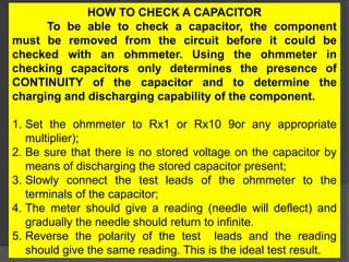 HOW TO CHECK A CAPACITOR
To be able to check a capacitor, the component
must be removed from the circuit before it could be
checked with an ohmmeter. Using the ohmmeter in
checking capacitors only determines the presence of
CONTINUITY of the capacitor and to determine the
charging and discharging capability of the component.
1. Set the ohmmeter to Rx1 or Rx10 9or any appropriate
multiplier);
2. Be sure that there is no stored voltage on the capacitor by
means of discharging the stored capacitor present;
3. Slowly connect the test leads of the ohmmeter to the
terminals of the capacitor;
4. The meter should give a reading (needle will deflect) and
gradually the needle should return to infinite.
5. Reverse the polarity of the test leads and the reading
should give the same reading. This is the ideal test result.
 