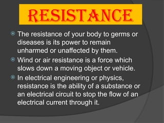 RESISTANCE
 The resistance of your body to germs or
diseases is its power to remain
unharmed or unaffected by them.
 Wind or air resistance is a force which
slows down a moving object or vehicle.
 In electrical engineering or physics,
resistance is the ability of a substance or
an electrical circuit to stop the flow of an
electrical current through it.
 