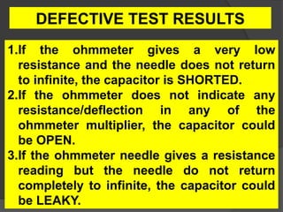 1.If the ohmmeter gives a very low
resistance and the needle does not return
to infinite, the capacitor is SHORTED.
2.If the ohmmeter does not indicate any
resistance/deflection in any of the
ohmmeter multiplier, the capacitor could
be OPEN.
3.If the ohmmeter needle gives a resistance
reading but the needle do not return
completely to infinite, the capacitor could
be LEAKY.
DEFECTIVE TEST RESULTS
 