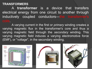 TRANSFORMERS
A transformer is a device that transfers
electrical energy from one circuit to another through
inductively coupled conductors—the transformer's
coils.
A varying current in the first or primary winding creates a
varying magnetic flux in the transformer's core and thus a
varying magnetic field through the secondary winding. This
varying magnetic field induces a varying electromotive force
(EMF), or "voltage", in the secondary winding.
 