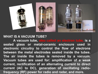 WHAT IS A VACUUM TUBE?
A vacuum tube, also called an electron tube, is a
sealed glass or metal-ceramic enclosure used in
electronic circuitry to control the flow of electrons
between the metal electrodes sealed inside the tubes.
The air inside the tubes is removed by a vacuum.
Vacuum tubes are used for: amplification of a weak
current, rectification of an alternating current to direct
current (AC to DC), generation of oscillating radio-
frequency (RF) power for radio and radar, and more.
 