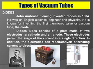 Types of Vacuum Tubes
DIODES
John Ambrose Fleming invented diodes in 1904.
He was an English electrical engineer and physicist. He is
known for inventing the first thermionic valve or vacuum
tube, the diode.
Diodes tubes consist of a plate made of two
electrodes: a cathode and an anode. These electrodes
permit the surge of the current in a single direction. In
addition, the electrodes can repair/convert alternating
current to direct current.
 