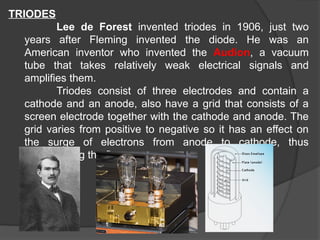 TRIODES
Lee de Forest invented triodes in 1906, just two
years after Fleming invented the diode. He was an
American inventor who invented the Audion, a vacuum
tube that takes relatively weak electrical signals and
amplifies them.
Triodes consist of three electrodes and contain a
cathode and an anode, also have a grid that consists of a
screen electrode together with the cathode and anode. The
grid varies from positive to negative so it has an effect on
the surge of electrons from anode to cathode, thus
manipulating the flow.
 