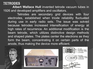 TETRODES
Albert Wallace Hull invented tetrode vacuum tubes in
1926 and developed amplifiers and oscillators.
Tetrodes are secondary grid devices with four
electrodes, established when triode reliability fluctuated
during use in early radio sets. The issue was solved
because tetrodes increased intensification of energy at
high rates of recurrence. An additional modification is the
beam tetrode, which utilizes distinctive design methods
and shaped plates. The plates center the electrons as they
form the beam, concentrating it on certain parts of the
anode, thus making the device more efficient.
 