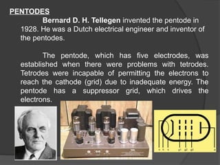 PENTODES
Bernard D. H. Tellegen invented the pentode in
1928. He was a Dutch electrical engineer and inventor of
the pentodes.
The pentode, which has five electrodes, was
established when there were problems with tetrodes.
Tetrodes were incapable of permitting the electrons to
reach the cathode (grid) due to inadequate energy. The
pentode has a suppressor grid, which drives the
electrons.
 