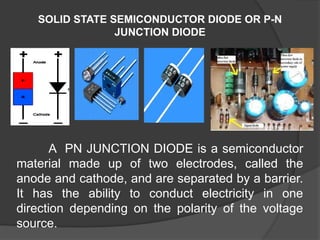 SOLID STATE SEMICONDUCTOR DIODE OR P-N
JUNCTION DIODE
A PN JUNCTION DIODE is a semiconductor
material made up of two electrodes, called the
anode and cathode, and are separated by a barrier.
It has the ability to conduct electricity in one
direction depending on the polarity of the voltage
source.
 