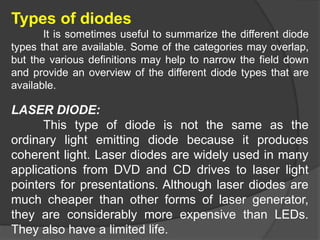 Types of diodes
It is sometimes useful to summarize the different diode
types that are available. Some of the categories may overlap,
but the various definitions may help to narrow the field down
and provide an overview of the different diode types that are
available.
LASER DIODE:
This type of diode is not the same as the
ordinary light emitting diode because it produces
coherent light. Laser diodes are widely used in many
applications from DVD and CD drives to laser light
pointers for presentations. Although laser diodes are
much cheaper than other forms of laser generator,
they are considerably more expensive than LEDs.
They also have a limited life.
 