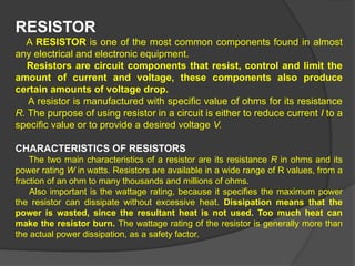 RESISTOR
A RESISTOR is one of the most common components found in almost
any electrical and electronic equipment.
Resistors are circuit components that resist, control and limit the
amount of current and voltage, these components also produce
certain amounts of voltage drop.
A resistor is manufactured with specific value of ohms for its resistance
R. The purpose of using resistor in a circuit is either to reduce current I to a
specific value or to provide a desired voltage V.
CHARACTERISTICS OF RESISTORS
The two main characteristics of a resistor are its resistance R in ohms and its
power rating W in watts. Resistors are available in a wide range of R values, from a
fraction of an ohm to many thousands and millions of ohms.
Also important is the wattage rating, because it specifies the maximum power
the resistor can dissipate without excessive heat. Dissipation means that the
power is wasted, since the resultant heat is not used. Too much heat can
make the resistor burn. The wattage rating of the resistor is generally more than
the actual power dissipation, as a safety factor.
 