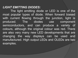 LIGHT EMITTING DIODES:
The light emitting diode or LED is one of the
most popular types of diode. When forward biased
with current flowing through the junction, light is
produced. The diodes use component
semiconductors, and can produce a variety of
colours, although the original colour was red. There
are also very many new LED developments that are
changing the way displays can be used and
manufactured. High output LEDs and OLEDs are two
examples.
 