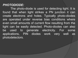 PHOTODIODE:
The photo-diode is used for detecting light. It is
found that when light strikes a PN junction it can
create electrons and holes. Typically photo-diodes
are operated under reverse bias conditions where
even small amounts of current flow resulting from the
light can be easily detected. Photo-diodes can also
be used to generate electricity. For some
applications, PIN diodes work very well as
photodetectors.
 