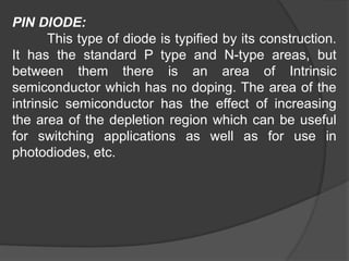 PIN DIODE:
This type of diode is typified by its construction.
It has the standard P type and N-type areas, but
between them there is an area of Intrinsic
semiconductor which has no doping. The area of the
intrinsic semiconductor has the effect of increasing
the area of the depletion region which can be useful
for switching applications as well as for use in
photodiodes, etc.
 