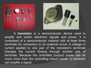 A transistor is a semiconductor device used to
amplify and switch electronic signals and power. It is
composed of a semiconductor material with at least three
terminals for connection to an external circuit. A voltage or
current applied to one pair of the transistor's terminals
changes the current flowing through another pair of
terminals. Because the controlled (output) power can be
much more than the controlling (input) power, a transistor
can amplify a signal.
 