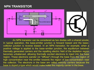 NPN TRANSISTOR
An NPN transistor can be considered as two diodes with a shared anode.
In typical operation, the base-emitter junction is forward biased and the base–
collector junction is reverse biased. In an NPN transistor, for example, when a
positive voltage is applied to the base–emitter junction, the equilibrium between
thermally generated carriers and the repelling electric field of the depletion region
becomes unbalanced, allowing thermally excited electrons to inject into the base
region. These electrons wander (or "diffuse") through the base from the region of
high concentration near the emitter towards the region of low concentration near
the collector. The electrons in the base are called minority carriers because the
base is doped p-type which would make holes the majority carrier in the base.
 