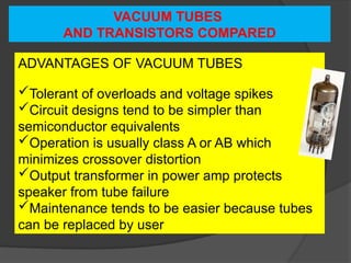 VACUUM TUBES
AND TRANSISTORS COMPARED
ADVANTAGES OF VACUUM TUBES
Tolerant of overloads and voltage spikes
Circuit designs tend to be simpler than
semiconductor equivalents
Operation is usually class A or AB which
minimizes crossover distortion
Output transformer in power amp protects
speaker from tube failure
Maintenance tends to be easier because tubes
can be replaced by user
 