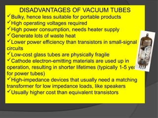 DISADVANTAGES OF VACUUM TUBES
Bulky, hence less suitable for portable products
High operating voltages required
High power consumption, needs heater supply
Generate lots of waste heat
Lower power efficiency than transistors in small-signal
circuits
Low-cost glass tubes are physically fragile
Cathode electron-emitting materials are used up in
operation, resulting in shorter lifetimes (typically 1-5 years
for power tubes)
High-impedance devices that usually need a matching
transformer for low impedance loads, like speakers
Usually higher cost than equivalent transistors
 