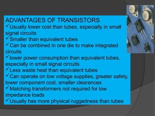 ADVANTAGES OF TRANSISTORS
Usually lower cost than tubes, especially in small
signal circuits
Smaller than equivalent tubes
Can be combined in one die to make integrated
circuits
lower power consumption than equivalent tubes,
especially in small signal circuits
Less waste heat than equivalent tubes
Can operate on low voltage supplies, greater safety,
lower component cost, smaller clearances
Matching transformers not required for low
impedance loads
Usually has more physical ruggedness than tubes
 