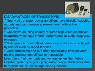 DISADVANTAGES OF TRANSISTORS
Nearly all transistor power amplifiers have directly- coupled
outputs and can damage speakers, even with active
protection
Capacitive coupling usually requires high value electrolytic
capacitors which give inferior performance at audio frequency
extremes
Maintenance more difficult, devices are not easily replaced
by user or even by repair facilities
Older transistors and IC's often unavailable after 20 years
making replacement difficult or impossible
Less tolerant of overloads and voltage spikes than tubes
Greater tendency to pick up radio-frequency interference due
to rectification by low voltage diode junctions
 