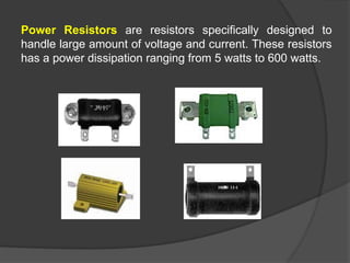 Power Resistors are resistors specifically designed to
handle large amount of voltage and current. These resistors
has a power dissipation ranging from 5 watts to 600 watts.
 