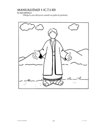 MANUALIDAD 1 (C.7.1.10)
EL HIJO PRÓDIGO
       Dibuja la cara del joven cuando su padre le perdonó.




EL PACTO CON DIOS                        107                  (C.7.1.10)
 