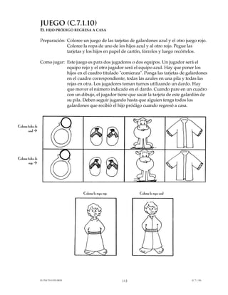 JUEGO (C.7.1.10)
                   EL HIJO PRÓDIGO REGRESA A CASA

                   Preparación: Coloree un juego de las tarjetas de galardones azul y el otro juego rojo.
                                Coloree la ropa de uno de los hijos azul y al otro rojo. Pegue las
                                tarjetas y los hijos en papel de cartón, fórrelos y luego recórtelos.

                   Como jugar: Este juego es para dos jugadores o dos equipos. Un jugador será el
                               equipo rojo y el otro jugador será el equipo azul. Hay que poner los
                               hijos en el cuadro titulado "comienza". Ponga las tarjetas de galardones
                               en el cuadro correspondiente, todas las azules en una pila y todas las
                               rojas en otra. Los jugadores toman turnos utilizando un dardo. Hay
                               que mover el número indicado en el dardo. Cuando pare en un cuadro
                               con un dibujo, el jugador tiene que sacar la tarjeta de este galardón de
                               su pila. Deben seguir jugando hasta que alguien tenga todos los
                               galardones que recibió el hijo pródigo cuando regresó a casa.



Coloree todos de
        azul #




Coloree todos de
        rojo #




                                         Coloree la ropa rojo         Coloree la ropa azul




                   EL PACTO CON DIOS                            113                              (C.7.1.10)
 