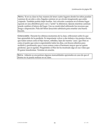 (continuación de página 98)



NOTA: Si en su clase no hay manera de tener cuatro lugares donde los niños puedan
caminar de un sitio a otro, hágales caminar en un círculo imaginando que están
viajando. También podría dejar huellas. Así volverán a sentarse en el mismo lugar
(quizás en una alfombra) pero van a "sentir" la diferencia. Quizás mientras caminan
puede cambiar el letrero del lugar. Use su creatividad utilizando los recursos que
tenga a disposición. Pida del Señor Jesucristo sabiduría para enseñar una buena
lección.

CONCLUSIÓN: Durante los últimos momentos de la clase, reflexionen sobre lo que
han aprendido de la parábola. Es importante volver a dar énfasis a los puntos claves,
que todos somos como el hijo menor, rebeldes, lejos de nuestra "casa"; que Dios es
como el padre que estuvo esperándole todos los días, con brazos abiertos para
recibirlo y perdonarlo; que a veces somos como el hermano mayor que no quiere
perdonar, que es egoísta. Pregúnteles si Dios les ha mostrado algo en sus vidas que
Él quiere transformar. Termine en oración.

NOTA: Adjunto se encuentran algunas manualidades opcionales en caso de que el
drama no se pueda realizar en su clase.




EL PACTO CON DIOS                         99                                  (C.7.1.10)
 
