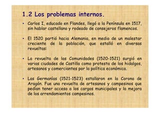 1.2 Los problemas internos.
• Carlos I, educado en Flandes, llegó a la Península en 1517,
  sin hablar castellano y rodeado de consejeros flamencos.

• El 1520 partió hacia Alemania, en medio de un malestar
  creciente de la población, que estalló en diversas
  revueltas:

• La revuelta de las Comunidades (1520-1521) surgió en
  varias ciudades de Castilla como protesta de los hidalgos,
  artesanos y comerciantes por la política económica.

• Las Germanías (1521-1523) estallaron en la Corona de
  Aragón. Fue una revuelta de artesanos y campesinos que
  pedían tener acceso a los cargos municipales y la mejora
  de los arrendamientos campesinos.
 