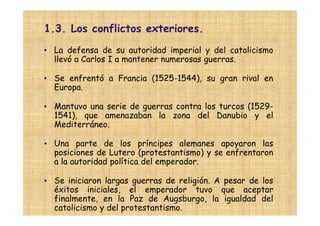 1.3. Los conflictos exteriores.
• La defensa de su autoridad imperial y del catolicismo
  llevó a Carlos I a mantener numerosas guerras.

• Se enfrentó a Francia (1525-1544), su gran rival en
  Europa.

• Mantuvo una serie de guerras contra los turcos (1529-
  1541), que amenazaban la zona del Danubio y el
  Mediterráneo.

• Una parte de los príncipes alemanes apoyaron las
  posiciones de Lutero (protestantismo) y se enfrentaron
  a la autoridad política del emperador.

• Se iniciaron largas guerras de religión. A pesar de los
  éxitos iniciales, el emperador tuvo que aceptar
  finalmente, en la Paz de Augsburgo, la igualdad del
  catolicismo y del protestantismo.
 