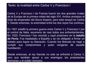 Texto: la rivalidad entre Carlos V y Francisco I

Carlos V y Francisco I de Francia fueron los dos grandes rivales
de la Europa de la primera mitad del siglo XVI. Ambos ansiaban el
título de emperador del Sacro Imperio, pero este recayó en Carlos
V. Desde entonces, la enemistad entre los dos reyes fue continua.

En 1521 estalló la primera guerra entre Carlos V y Francisco I por
el control de Italia, escenario de casi todos sus enfrentamientos.
En 1525, Francisco I fue vencido y cayó prisionero en la batalla
de Pavía. Fue trasladado a España y se vio obligado a firmar un
tratado para lograr su liberación. Cuando fue liberado se negó a
cumplir sus compromisos y quiso vengarse de aquella
humillación.

Desde entonces, el rey francés no solo se enfrentó a Carlos V,
sino que también apoyó a sus enemigos: los protestantes
alemanes y el sultán otomano.
 