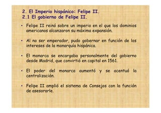 2. El Imperio hispánico: Felipe II.
2.1 El gobierno de Felipe II.
• Felipe II reinó sobre un imperio en el que los dominios
  americanos alcanzaron su máxima expansión.

• Al no ser emperador, pudo gobernar en función de los
  intereses de la monarquía hispánica.

• El monarca se encargaba personalmente del gobierno
  desde Madrid, que convirtió en capital en 1561.

• El poder del monarca aumentó y se acentuó la
  centralización.

• Felipe II amplió el sistema de Consejos con la función
  de asesorarle.
 