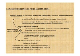 La monarquía hispánica de Felipe II (1556-1598)
                                    (1556-


  La política exterior se basaba en: defensa del catolicismo y mantener hegemonía Europa

                     -La rebelión de Flandes (por su política autoritaria y por el calvinismo)

                      -La represión del duque de Alba y las victorias de Alejandro Farnesio no impidieron la
                      independencia de las Provincias Unidas (80 años de conflictos armados)

                     -La relación con Inglaterra
                            -De ser rey consorte con Maria I Tudor, se pasó a la guerra contra Isabel I (Armada
Los problemas
                            Invencible, 1588) por ayudar a los protestantes flamencos
fueron múltiples
                     -El enfrentamiento contra los turcos
                          -La Liga Santa (el papado, Venecia y España) derrotó a
                          los turcos en la batalla de Lepanto (1571), frenando su
                          avance

                    -El enfrentamiento con Francia
                        Batalla de S. Quintín
       El elemento más positivo en la política exterior de Felipe II
       fue la unión con Portugal (la unión ibérica) en 1580 y se
       formó el mayor imperio territorial y marítimo
 