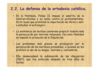2.2. La defensa de la ortodoxia católica.
 • En la Península, Felipe II impuso el espíritu de la
   Contrarreforma y su lucha contra el protestantismo.
   Dicto leyes que prohibían la importación de libros o salir
   a estudiar al extranjero.

 • La existencia de muchos conversos propició todavía más
   la persecución por motivos religiosos. Con esta finalidad
   se impulsó la actuación de la Inquisición.

 • Los problemas más graves se produjeron por la
   persecución de los moriscos granadinos, a quienes se les
   prohibió el uso de su lengua, vestidos y costumbres.

 • Ello desencadenó la sublevación de las Alpujarras
   (1567), que fue sofocada después de tres años de
   luchas.
 