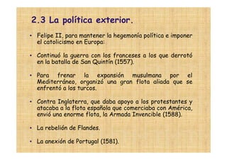 2.3 La política exterior.
• Felipe II, para mantener la hegemonía política e imponer
  el catolicismo en Europa:

• Continuó la guerra con los franceses a los que derrotó
  en la batalla de San Quintín (1557).

• Para frenar la expansión musulmana por el
  Mediterráneo, organizó una gran flota aliada que se
  enfrentó a los turcos.

• Contra Inglaterra, que daba apoyo a los protestantes y
  atacaba a la flota española que comerciaba con América,
  envió una enorme flota, la Armada Invencible (1588).

• La rebelión de Flandes.

• La anexión de Portugal (1581).
 