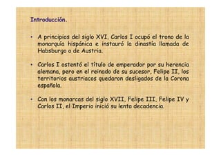 Introducción.

• A principios del siglo XVI, Carlos I ocupó el trono de la
  monarquía hispánica e instauró la dinastía llamada de
  Habsburgo o de Austria.

• Carlos I ostentó el título de emperador por su herencia
  alemana, pero en el reinado de su sucesor, Felipe II, los
  territorios austriacos quedaron desligados de la Corona
  española.

• Con los monarcas del siglo XVII, Felipe III, Felipe IV y
  Carlos II, el Imperio inició su lenta decadencia.
 