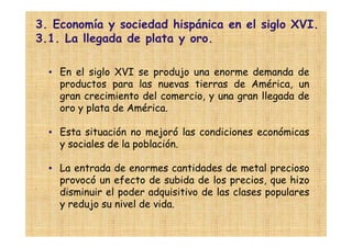 3. Economía y sociedad hispánica en el siglo XVI.
3.1. La llegada de plata y oro.

  • En el siglo XVI se produjo una enorme demanda de
    productos para las nuevas tierras de América, un
    gran crecimiento del comercio, y una gran llegada de
    oro y plata de América.

  • Esta situación no mejoró las condiciones económicas
    y sociales de la población.

  • La entrada de enormes cantidades de metal precioso
    provocó un efecto de subida de los precios, que hizo
    disminuir el poder adquisitivo de las clases populares
    y redujo su nivel de vida.
 