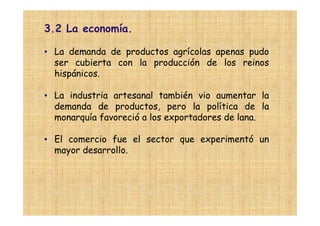 3.2 La economía.

• La demanda de productos agrícolas apenas pudo
  ser cubierta con la producción de los reinos
  hispánicos.

• La industria artesanal también vio aumentar la
  demanda de productos, pero la política de la
  monarquía favoreció a los exportadores de lana.

• El comercio fue el sector que experimentó un
  mayor desarrollo.
 