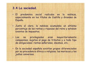 3.4 La sociedad.

• El predominio social radicaba en la nobleza,
  especialmente en los títulos de Castilla y Grandes de
  España.

• Junto al clero, la nobleza acumulaba un altísimo
  porcentaje de las rentas y riquezas del reino y estaban
  exentos de impuestos.

• Los    no    privilegiados   eran      mayoritariamente
  campesinos, sujetos al pago de tributos y a todo tipo
  de obligaciones: rentas señoriales, diezmos, etc.

• En la sociedad española existían grupos diferenciados
  por su procedencia étnica o religiosa: los moriscos y los
  judíos conversos.
 
