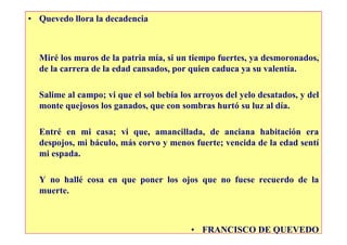 • Quevedo llora la decadencia



  Miré los muros de la patria mía, si un tiempo fuertes, ya desmoronados,
  de la carrera de la edad cansados, por quien caduca ya su valentía.

  Salime al campo; vi que el sol bebía los arroyos del yelo desatados, y del
  monte quejosos los ganados, que con sombras hurtó su luz al día.

  Entré en mi casa; vi que, amancillada, de anciana habitación era
  despojos, mi báculo, más corvo y menos fuerte; vencida de la edad sentí
  mi espada.

  Y no hallé cosa en que poner los ojos que no fuese recuerdo de la
  muerte.



                                          • FRANCISCO DE QUEVEDO
 