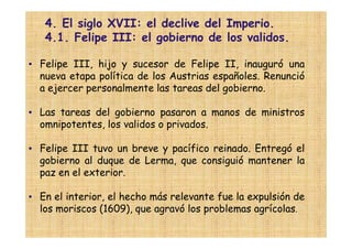 4. El siglo XVII: el declive del Imperio.
   4.1. Felipe III: el gobierno de los validos.

• Felipe III, hijo y sucesor de Felipe II, inauguró una
  nueva etapa política de los Austrias españoles. Renunció
  a ejercer personalmente las tareas del gobierno.

• Las tareas del gobierno pasaron a manos de ministros
  omnipotentes, los validos o privados.

• Felipe III tuvo un breve y pacífico reinado. Entregó el
  gobierno al duque de Lerma, que consiguió mantener la
  paz en el exterior.

• En el interior, el hecho más relevante fue la expulsión de
  los moriscos (1609), que agravó los problemas agrícolas.
 