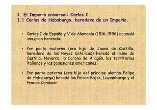 1. El Imperio universal: Carlos I.
1.1 Carlos de Habsburgo, heredero de un Imperio.


  • Carlos I de España y V de Alemania (1516-1556) acumuló
    una gran herencia:

  • Por parte materna (era hijo de Juana de Castilla,
    heredera de los Reyes Católicos) heredó el reino de
    Castilla, Navarra, la Corona de Aragón, los territorios
    italianos y las posesiones americanas.

  • Por parte paterna (era hijo del príncipe alemán Felipe
    de Habsburgo) heredó los Países Bajos, Luxemburgo y el
    Franco Condado.
 